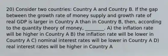 20) Consider two countries: Country A and Country B. If the gap between the growth rate of money supply and growth rate of real GDP is larger in Country A than in Country B, then, according to the quantity theory of money, ________. A) the inflation rate will be higher in Country A B) the inflation rate will be lower in Country A C) nominal interest rates will be lower in Country A D) real interest rates will be higher in Country A