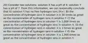 20) Consider two solutions: solution X has a pH of 4; solution Y has a pH of 7. From this information, we can reasonably conclude that A) solution Y has no free hydrogen ions (H+). B) the concentration of hydrogen ions in solution X is 30 times as great as the concentration of hydrogen ions in solution Y. C) the concentration of hydrogen ions in solution Y is 1,000 times as great as the concentration of hydrogen ions in solution X. D) the concentration of hydrogen ions in solution X is 3 times as great as the concentration of hydrogen ions in solution Y. E) the concentration of hydrogen ions in solution X is 1,000 times as great as the concentration of hydrogen ions in solution Y.