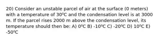 20) Consider an unstable parcel of air at the surface (0 meters) with a temperature of 30⁰C and the condensation level is at 3000 m. If the parcel rises 2000 m above the condensation level, its temperature should then be: A) 0⁰C B) -10⁰C C) -20⁰C D) 10⁰C E) -50⁰C