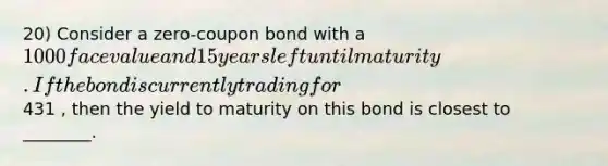 20) Consider a zero-coupon bond with a 1000 face value and 15 years left until maturity. If the bond is currently trading for431 , then the yield to maturity on this bond is closest to ________.