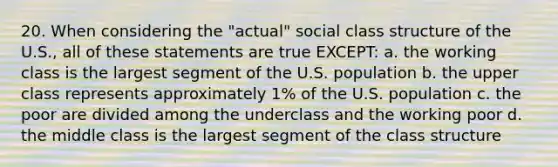 20. When considering the "actual" social class structure of the U.S., all of these statements are true EXCEPT: a. the working class is the largest segment of the U.S. population b. the upper class represents approximately 1% of the U.S. population c. the poor are divided among the underclass and the working poor d. the middle class is the largest segment of the class structure