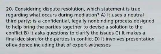 20. Considering dispute resolution, which statement is true regarding what occurs during mediation? A) It uses a neutral third party; is a confidential, legally nonbinding process designed to help bring the parties together to devise a solution to the conflict B) It asks questions to clarify the issues C) It makes a final decision for the parties in conflict D) It involves presentation of evidence including that of expert witnesses