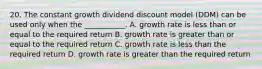 20. The constant growth dividend discount model (DDM) can be used only when the ___________. A. growth rate is less than or equal to the required return B. growth rate is greater than or equal to the required return C. growth rate is less than the required return D. growth rate is greater than the required return