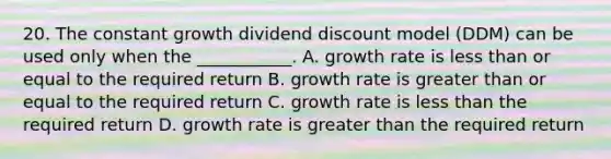 20. The constant growth dividend discount model (DDM) can be used only when the ___________. A. growth rate is <a href='https://www.questionai.com/knowledge/k7BtlYpAMX-less-than' class='anchor-knowledge'>less than</a> or equal to the required return B. growth rate is <a href='https://www.questionai.com/knowledge/kNDE5ipeE2-greater-than-or-equal-to' class='anchor-knowledge'><a href='https://www.questionai.com/knowledge/ktgHnBD4o3-greater-than' class='anchor-knowledge'>greater than</a> or equal to</a> the required return C. growth rate is less than the required return D. growth rate is greater than the required return