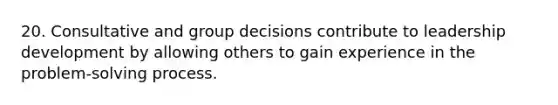 20. Consultative and group decisions contribute to leadership development by allowing others to gain experience in the problem-solving process.