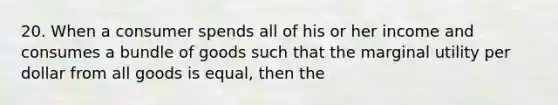 20. When a consumer spends all of his or her income and consumes a bundle of goods such that the marginal utility per dollar from all goods is equal, then the