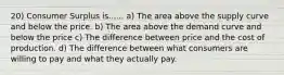 20) Consumer Surplus is...... a) The area above the supply curve and below the price. b) The area above the demand curve and below the price c) The difference between price and the cost of production. d) The difference between what consumers are willing to pay and what they actually pay.