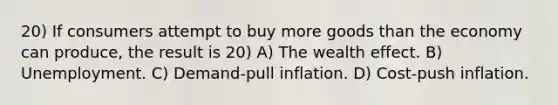 20) If consumers attempt to buy more goods than the economy can produce, the result is 20) A) The wealth effect. B) Unemployment. C) Demand-pull inflation. D) Cost-push inflation.