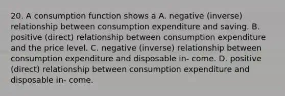 20. A consumption function shows a A. negative (inverse) relationship between consumption expenditure and saving. B. positive (direct) relationship between consumption expenditure and the price level. C. negative (inverse) relationship between consumption expenditure and disposable in- come. D. positive (direct) relationship between consumption expenditure and disposable in- come.