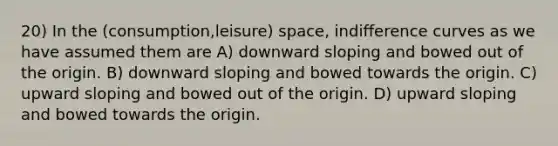 20) In the (consumption,leisure) space, indifference curves as we have assumed them are A) downward sloping and bowed out of the origin. B) downward sloping and bowed towards the origin. C) upward sloping and bowed out of the origin. D) upward sloping and bowed towards the origin.