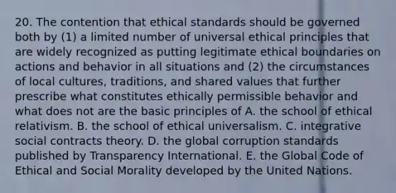 20. The contention that ethical standards should be governed both by (1) a limited number of universal ethical principles that are widely recognized as putting legitimate ethical boundaries on actions and behavior in all situations and (2) the circumstances of local cultures, traditions, and shared values that further prescribe what constitutes ethically permissible behavior and what does not are the basic principles of A. the school of ethical relativism. B. the school of ethical universalism. C. integrative social contracts theory. D. the global corruption standards published by Transparency International. E. the Global Code of Ethical and Social Morality developed by the United Nations.