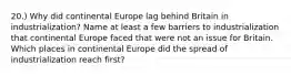 20.) Why did continental Europe lag behind Britain in industrialization? Name at least a few barriers to industrialization that continental Europe faced that were not an issue for Britain. Which places in continental Europe did the spread of industrialization reach first?