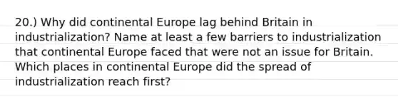 20.) Why did continental Europe lag behind Britain in industrialization? Name at least a few barriers to industrialization that continental Europe faced that were not an issue for Britain. Which places in continental Europe did the spread of industrialization reach first?