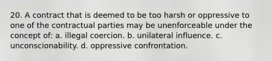 20. A contract that is deemed to be too harsh or oppressive to one of the contractual parties may be unenforceable under the concept of: a. illegal coercion. b. unilateral influence. c. unconscionability. d. oppressive confrontation.