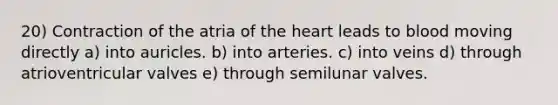 20) Contraction of the atria of the heart leads to blood moving directly a) into auricles. b) into arteries. c) into veins d) through atrioventricular valves e) through semilunar valves.