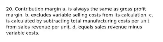 20. Contribution margin a. is always the same as <a href='https://www.questionai.com/knowledge/klIB6Lsdwh-gross-profit' class='anchor-knowledge'>gross profit</a> margin. b. excludes variable selling costs from its calculation. c. is calculated by subtracting total manufacturing costs per unit from sales revenue per unit. d. equals sales revenue minus variable costs.