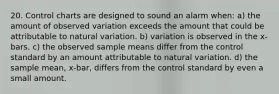 20. Control charts are designed to sound an alarm when: a) the amount of observed variation exceeds the amount that could be attributable to natural variation. b) variation is observed in the x-bars. c) the observed sample means differ from the control standard by an amount attributable to natural variation. d) the sample mean, x-bar, differs from the control standard by even a small amount.