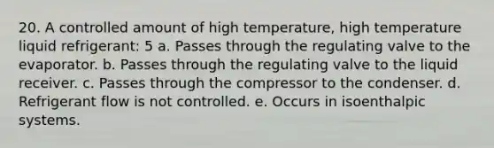 20. A controlled amount of high temperature, high temperature liquid refrigerant: 5 a. Passes through the regulating valve to the evaporator. b. Passes through the regulating valve to the liquid receiver. c. Passes through the compressor to the condenser. d. Refrigerant flow is not controlled. e. Occurs in isoenthalpic systems.