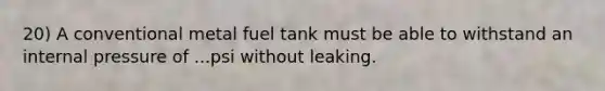 20) A conventional metal fuel tank must be able to withstand an internal pressure of ...psi without leaking.