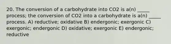 20. The conversion of a carbohydrate into CO2 is a(n) _____ process; the conversion of CO2 into a carbohydrate is a(n) _____ process. A) reductive; oxidative B) endergonic; exergonic C) exergonic; endergonic D) oxidative; exergonic E) endergonic; reductive