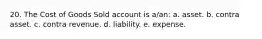 20. The Cost of Goods Sold account is a/an: a. asset. b. contra asset. c. contra revenue. d. liability. e. expense.