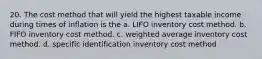 20. The cost method that will yield the highest taxable income during times of inflation is the a. LIFO inventory cost method. b. FIFO inventory cost method. c. weighted average inventory cost method. d. specific identification inventory cost method