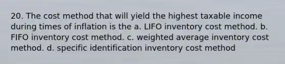 20. The cost method that will yield the highest taxable income during times of inflation is the a. LIFO inventory cost method. b. FIFO inventory cost method. c. weighted average inventory cost method. d. specific identification inventory cost method