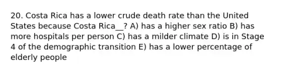 20. Costa Rica has a lower crude death rate than the United States because Costa Rica__? A) has a higher sex ratio B) has more hospitals per person C) has a milder climate D) is in Stage 4 of the demographic transition E) has a lower percentage of elderly people