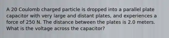 A 20 Coulomb charged particle is dropped into a parallel plate capacitor with very large and distant plates, and experiences a force of 250 N. The distance between the plates is 2.0 meters. What is the voltage across the capacitor?