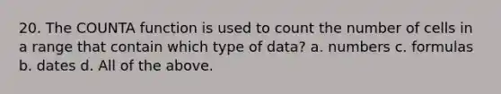 20. The COUNTA function is used to count the number of cells in a range that contain which type of data? a. numbers c. formulas b. dates d. All of the above.