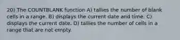 20) The COUNTBLANK function A) tallies the number of blank cells in a range. B) displays the current date and time. C) displays the current date. D) tallies the number of cells in a range that are not empty.