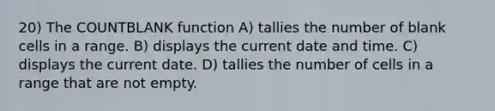 20) The COUNTBLANK function A) tallies the number of blank cells in a range. B) displays the current date and time. C) displays the current date. D) tallies the number of cells in a range that are not empty.