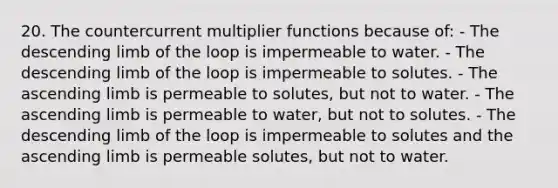 20. The countercurrent multiplier functions because of: - The descending limb of the loop is impermeable to water. - The descending limb of the loop is impermeable to solutes. - The ascending limb is permeable to solutes, but not to water. - The ascending limb is permeable to water, but not to solutes. - The descending limb of the loop is impermeable to solutes and the ascending limb is permeable solutes, but not to water.