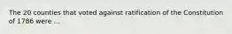 The 20 counties that voted against ratification of the Constitution of 1786 were ...