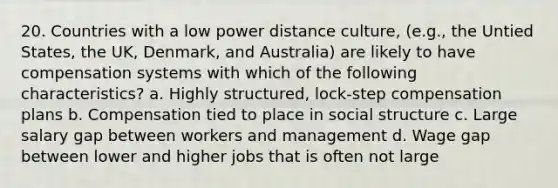 20. Countries with a low power distance culture, (e.g., the Untied States, the UK, Denmark, and Australia) are likely to have compensation systems with which of the following characteristics? a. Highly structured, lock-step compensation plans b. Compensation tied to place in social structure c. Large salary gap between workers and management d. Wage gap between lower and higher jobs that is often not large