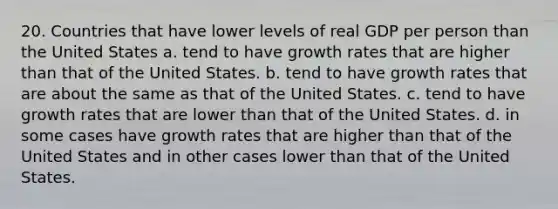 20. Countries that have lower levels of real GDP per person than the United States a. tend to have growth rates that are higher than that of the United States. b. tend to have growth rates that are about the same as that of the United States. c. tend to have growth rates that are lower than that of the United States. d. in some cases have growth rates that are higher than that of the United States and in other cases lower than that of the United States.