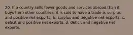 20. If a country sells fewer goods and services abroad than it buys from other countries, it is said to have a trade a. surplus and positive net exports. b. surplus and negative net exports. c. deficit and positive net exports. d. deficit and negative net exports.