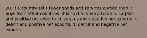 20. If a country sells fewer goods and services abroad than it buys from other countries, it is said to have a trade a. surplus and positive net exports. b. surplus and negative net exports. c. deficit and positive net exports. d. deficit and negative net exports.