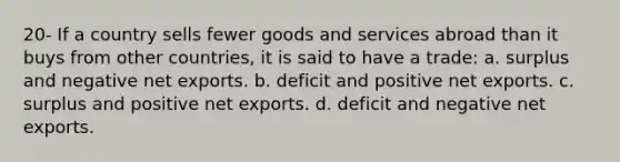 20- If a country sells fewer goods and services abroad than it buys from other countries, it is said to have a trade: a. surplus and negative net exports. b. deficit and positive net exports. c. surplus and positive net exports. d. deficit and negative net exports.