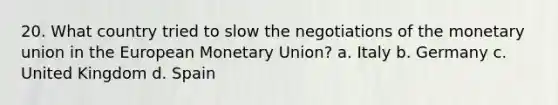 20. What country tried to slow the negotiations of the <a href='https://www.questionai.com/knowledge/ky6ta8SBbT-monetary-union' class='anchor-knowledge'>monetary union</a> in <a href='https://www.questionai.com/knowledge/ky9y1VRXN8-the-eu' class='anchor-knowledge'>the eu</a>ropean Monetary Union? a. Italy b. Germany c. United Kingdom d. Spain