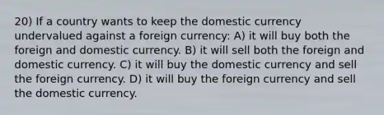 20) If a country wants to keep the domestic currency undervalued against a foreign currency: A) it will buy both the foreign and domestic currency. B) it will sell both the foreign and domestic currency. C) it will buy the domestic currency and sell the foreign currency. D) it will buy the foreign currency and sell the domestic currency.