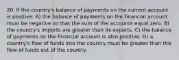 20. If the country's balance of payments on the current account is positive: A) the balance of payments on the financial account must be negative so that the sum of the accounts equal zero. B) the country's imports are greater than its exports. C) the balance of payments on the financial account is also positive. D) a country's flow of funds into the country must be greater than the flow of funds out of the country.