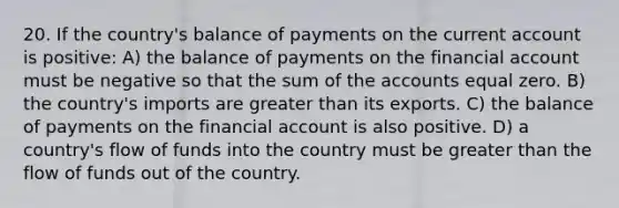 20. If the country's balance of payments on the current account is positive: A) the balance of payments on the financial account must be negative so that the sum of the accounts equal zero. B) the country's imports are greater than its exports. C) the balance of payments on the financial account is also positive. D) a country's flow of funds into the country must be greater than the flow of funds out of the country.