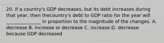 20. If a country's GDP decreases, but its debt increases during that year, then thecountry's debt to GDP ratio for the year will _______________ in proportion to the magnitude of the changes. A. decrease B. increase or decrease C. increase D. decrease because GDP decreased