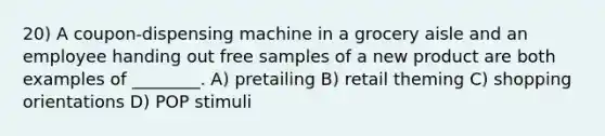 20) A coupon-dispensing machine in a grocery aisle and an employee handing out free samples of a new product are both examples of ________. A) pretailing B) retail theming C) shopping orientations D) POP stimuli