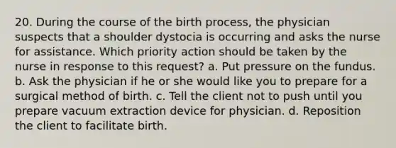 20. During the course of the birth process, the physician suspects that a shoulder dystocia is occurring and asks the nurse for assistance. Which priority action should be taken by the nurse in response to this request? a. Put pressure on the fundus. b. Ask the physician if he or she would like you to prepare for a surgical method of birth. c. Tell the client not to push until you prepare vacuum extraction device for physician. d. Reposition the client to facilitate birth.