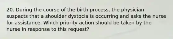 20. During the course of the birth process, the physician suspects that a shoulder dystocia is occurring and asks the nurse for assistance. Which priority action should be taken by the nurse in response to this request?