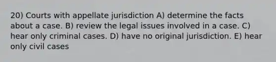 20) Courts with appellate jurisdiction A) determine the facts about a case. B) review the legal issues involved in a case. C) hear only criminal cases. D) have no original jurisdiction. E) hear only civil cases