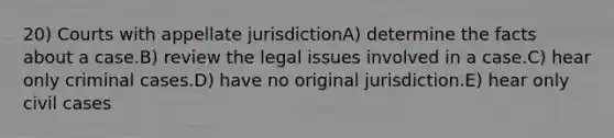 20) Courts with appellate jurisdictionA) determine the facts about a case.B) review the legal issues involved in a case.C) hear only criminal cases.D) have no original jurisdiction.E) hear only civil cases