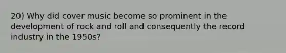 20) Why did cover music become so prominent in the development of rock and roll and consequently the record industry in the 1950s?